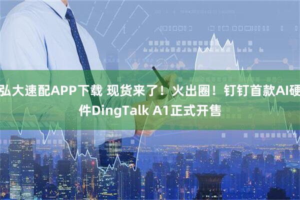 弘大速配APP下载 现货来了！火出圈！钉钉首款AI硬件DingTalk A1正式开售