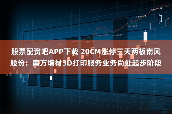 股票配资吧APP下载 20CM涨停三天两板南风股份：南方增材3D打印服务业务尚处起步阶段