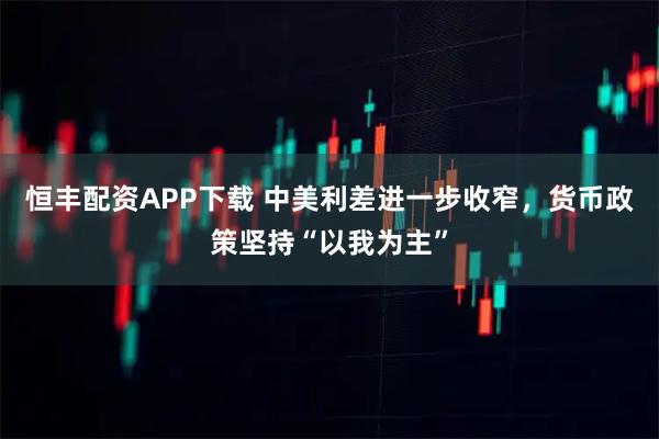 恒丰配资APP下载 中美利差进一步收窄，货币政策坚持“以我为主”