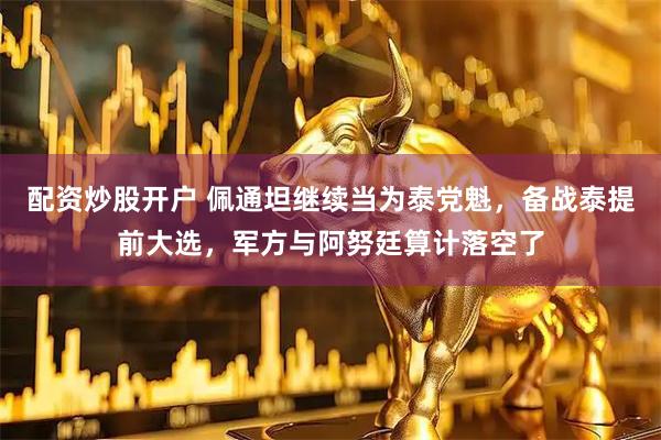 配资炒股开户 佩通坦继续当为泰党魁，备战泰提前大选，军方与阿努廷算计落空了