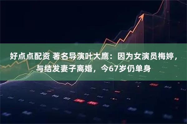 好点点配资 著名导演叶大鹰：因为女演员梅婷，与结发妻子离婚，今67岁仍单身