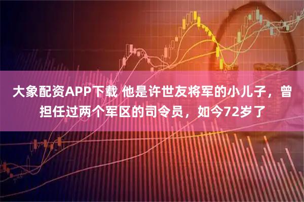 大象配资APP下载 他是许世友将军的小儿子，曾担任过两个军区的司令员，如今72岁了