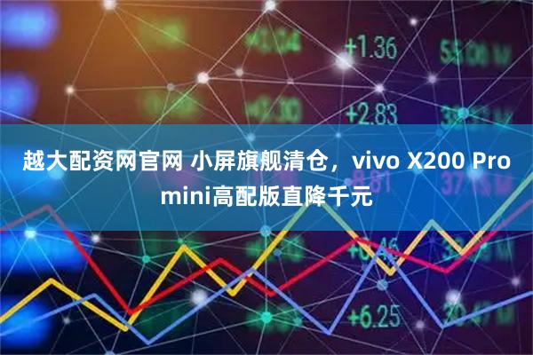 越大配资网官网 小屏旗舰清仓，vivo X200 Promini高配版直降千元