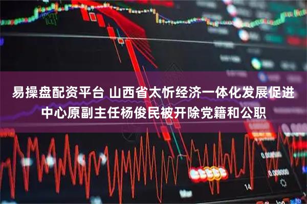 易操盘配资平台 山西省太忻经济一体化发展促进中心原副主任杨俊民被开除党籍和公职