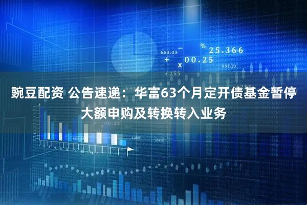 豌豆配资 公告速递：华富63个月定开债基金暂停大额申购及转换转入业务