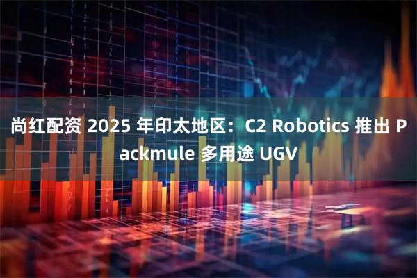 尚红配资 2025 年印太地区：C2 Robotics 推出 Packmule 多用途 UGV
