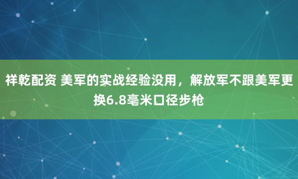 祥乾配资 美军的实战经验没用，解放军不跟美军更换6.8亳米口径步枪
