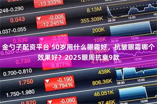 金勺子配资平台 50岁用什么眼霜好，抗皱眼霜哪个效果好？2025眼周抗衰9款