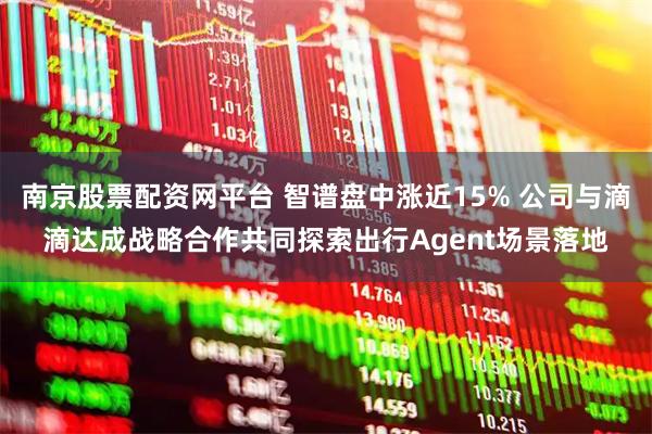 南京股票配资网平台 智谱盘中涨近15% 公司与滴滴达成战略合作共同探索出行Agent场景落地