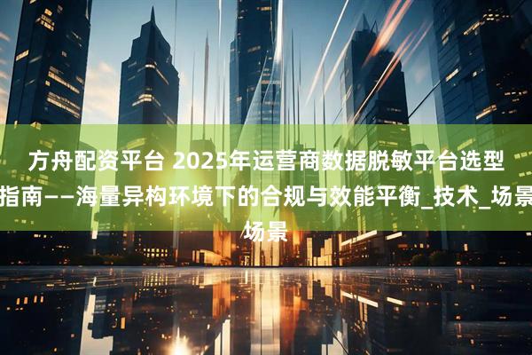 方舟配资平台 2025年运营商数据脱敏平台选型指南——海量异构环境下的合规与效能平衡_技术_场景