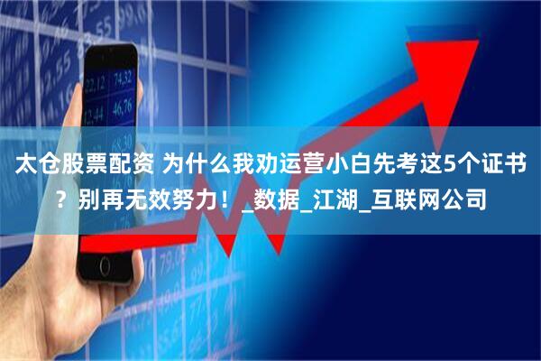 太仓股票配资 为什么我劝运营小白先考这5个证书？别再无效努力！_数据_江湖_互联网公司