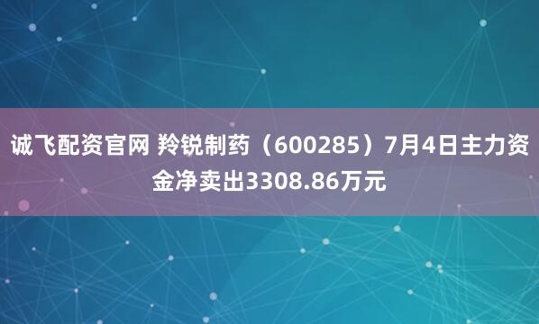 诚飞配资官网 羚锐制药（600285）7月4日主力资金净卖出3308.86万元
