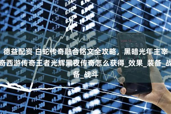 德益配资 白蛇传奇融合铭文全攻略，黑暗光年主宰传奇西游传奇王者光辉黑夜传奇怎么获得_效果_装备_战斗