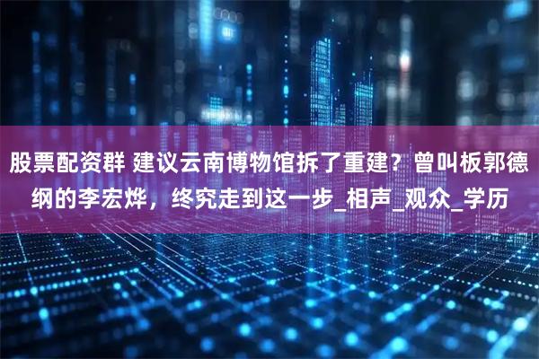 股票配资群 建议云南博物馆拆了重建？曾叫板郭德纲的李宏烨，终究走到这一步_相声_观众_学历