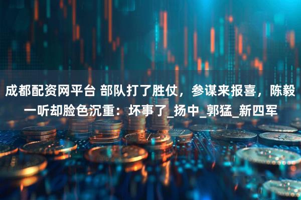 成都配资网平台 部队打了胜仗，参谋来报喜，陈毅一听却脸色沉重：坏事了_扬中_郭猛_新四军