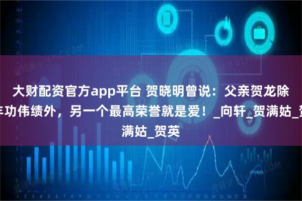 大财配资官方app平台 贺晓明曾说：父亲贺龙除了丰功伟绩外，另一个最高荣誉就是爱！_向轩_贺满姑_贺英
