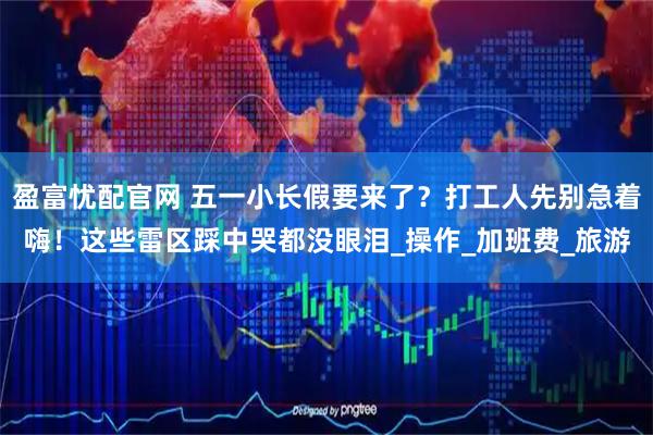 盈富忧配官网 五一小长假要来了？打工人先别急着嗨！这些雷区踩中哭都没眼泪_操作_加班费_旅游