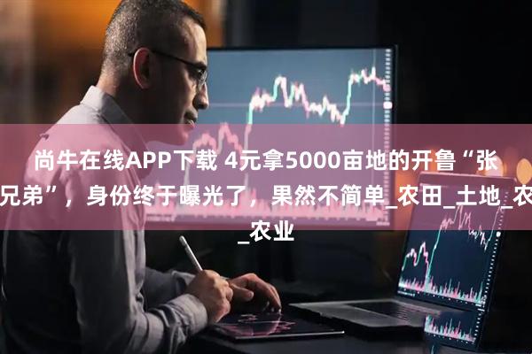 尚牛在线APP下载 4元拿5000亩地的开鲁“张氏兄弟”，身份终于曝光了，果然不简单_农田_土地_农业