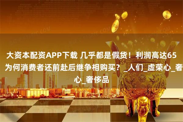 大资本配资APP下载 几乎都是假货！利润高达650%，为何消费者还前赴后继争相购买？_人们_虚荣心_奢侈品