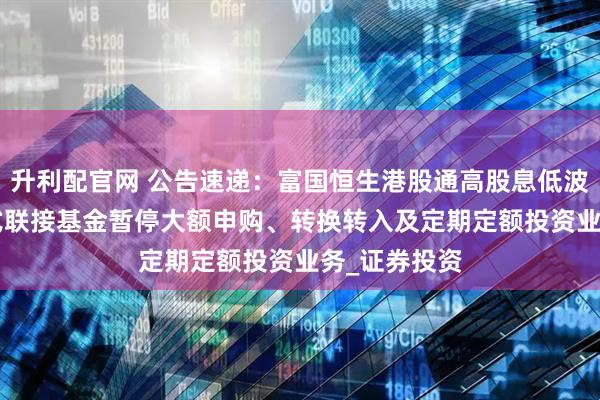 升利配官网 公告速递：富国恒生港股通高股息低波动ETF发起式联接基金暂停大额申购、转换转入及定期定额投资业务_证券投资