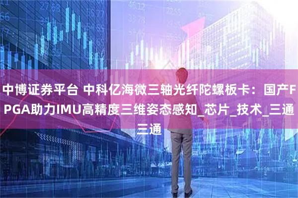 中博证券平台 中科亿海微三轴光纤陀螺板卡：国产FPGA助力IMU高精度三维姿态感知_芯片_技术_三通