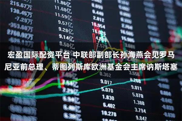 宏盈国际配资平台 中联部副部长孙海燕会见罗马尼亚前总理、蒂图列斯库欧洲基金会主席讷斯塔塞