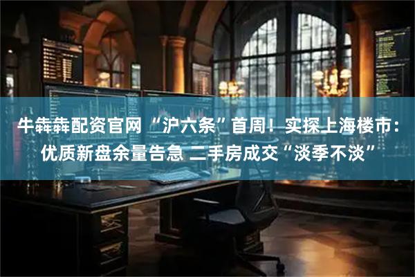 牛犇犇配资官网 “沪六条”首周！实探上海楼市：优质新盘余量告急 二手房成交“淡季不淡”