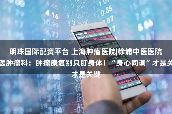 明珠国际配资平台 上海肿瘤医院|徐浦中医医院中医肿瘤科：肿瘤康复别只盯身体！“身心同调”才是关键