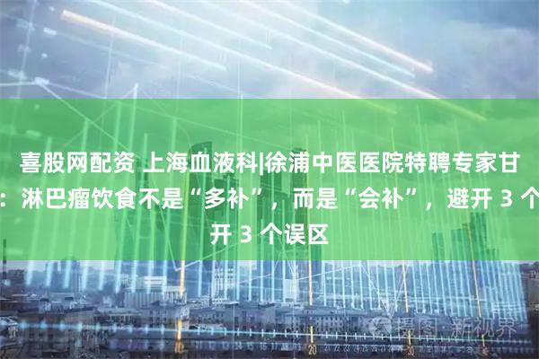 喜股网配资 上海血液科|徐浦中医医院特聘专家甘欣锦：淋巴瘤饮食不是“多补”，而是“会补”，避开 3 个误区