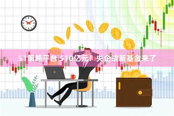 51策略平台 510亿元！央企战新基金来了