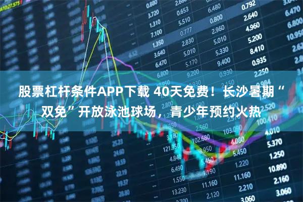 股票杠杆条件APP下载 40天免费！长沙暑期“双免”开放泳池球场，青少年预约火热
